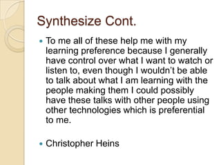 Synthesize Cont.
   To me all of these help me with my
    learning preference because I generally
    have control over what I want to watch or
    listen to, even though I wouldn’t be able
    to talk about what I am learning with the
    people making them I could possibly
    have these talks with other people using
    other technologies which is preferential
    to me.

   Christopher Heins
 