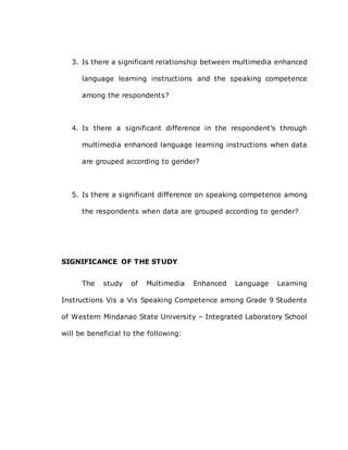 3. Is there a significant relationship between multimedia enhanced
language learning instructions and the speaking competence
among the respondents?
4. Is there a significant difference in the respondent’s through
multimedia enhanced language learning instructions when data
are grouped according to gender?
5. Is there a significant difference on speaking competence among
the respondents when data are grouped according to gender?
SIGNIFICANCE OF THE STUDY
The study of Multimedia Enhanced Language Learning
Instructions Vis a Vis Speaking Competence among Grade 9 Students
of Western Mindanao State University – Integrated Laboratory School
will be beneficial to the following:
 