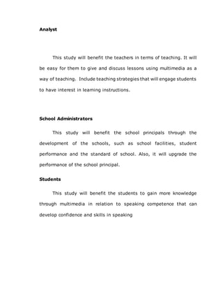 Analyst
This study will benefit the teachers in terms of teaching. It will
be easy for them to give and discuss lessons using multimedia as a
way of teaching. Include teaching strategies that will engage students
to have interest in learning instructions.
School Administrators
This study will benefit the school principals through the
development of the schools, such as school facilities, student
performance and the standard of school. Also, it will upgrade the
performance of the school principal.
Students
This study will benefit the students to gain more knowledge
through multimedia in relation to speaking competence that can
develop confidence and skills in speaking
 