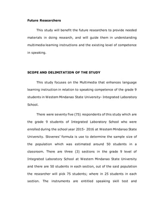 Future Researchers
This study will benefit the future researchers to provide needed
materials in doing research, and will guide them in understanding
multimedia learning instructions and the existing level of competence
in speaking.
SCOPE AND DELIMITATION OF THE STUDY
This study focuses on the Multimedia that enhances language
learning instruction in relation to speaking competence of the grade 9
students in Western Mindanao State University- Integrated Laboratory
School.
There were seventy five (75) respondents of this study which are
the grade 9 students of Integrated Laboratory School who were
enrolled during the school year 2015- 2016 at Western Mindanao State
University. Slovenes’ formula is use to determine the sample size of
the population which was estimated around 50 students in a
classroom. There are three (3) sections in the grade 9 level of
Integrated Laboratory School at Western Mindanao State University
and there are 50 students in each section, out of the said population
the researcher will pick 75 students; where in 25 students in each
section. The instruments are entitled speaking skill test and
 