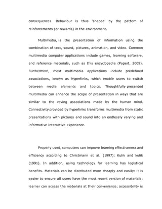 consequences. Behaviour is thus ‘shaped’ by the pattern of
reinforcements (or rewards) in the environment.
Multimedia, is the presentation of information using the
combination of text, sound, pictures, animation, and video. Common
multimedia computer applications include games, learning software,
and reference materials, such as this encyclopedia (Papert, 2009).
Furthermore, most multimedia applications include predefined
associations, known as hyperlinks, which enable users to switch
between media elements and topics. Thoughtfully presented
multimedia can enhance the scope of presentation in ways that are
similar to the roving associations made by the human mind.
Connectivity provided by hyperlinks transforms multimedia from static
presentations with pictures and sound into an endlessly varying and
informative interactive experience.
Properly used, computers can improve learning effectiveness and
efficiency according to Christmann et al. (1997); Kulik and kulik
(1991). In addition, using technology for learning has logistical
benefits. Materials can be distributed more cheaply and easily: it is
easier to ensure all users have the most recent version of materials:
learner can access the materials at their convenience; accessibility is
 