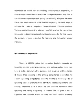 facilitated for people with disabilities; and dangerous, expensive, or
unique environments can be simulated to improve access. The field of
instructional computing is still young and evolving. Progress has been
made, but much remains to be learned regarding the best ways to
harness the power of computers. The proliferation of Educational and
Training applications on the Internet hopefully provide the momentum
for people to take instructional multimedia seriously. As this occurs,
the amount of good materials for learning and instruction should
increase.
On Speaking Competence
Thorn, B. (2005) states that in spoken English, students are
hoped to be able to convey meanings and various spoken texts that
have a certain communicative purpose, text structure and linguistics.
It means that speaking is the primary competence to develop. To
acquire speaking competence students musthave many aspects of
speaking such as pronunciation, structure, vocabulary,content, and
fluency. Therefore it is a must for the students toimprove their
speaking skill using storytelling. It means that it gives a lot of
exposure and enables them to focus on their specific speaking
 