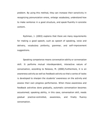 problem. By using this method, they can increase their sensitivity in
recognizing pronunciation errors, enlarge vocabulary, understand how
to make sentence in a good structure, and speak fluently in concrete
content.
Rychman, J. (2003) explains that there are many requirements
for making a good speech, such as speech of speaking, voice and
delivery, vocabulary profanity, grammar, and self-improvement
suggestions.
Speaking competence means conversation ability or conversation
skill. It performs mutual interdependent, interactive nature of
conversation, according to Nolasco, M. (2000).Furthermore, it is an
awareness activity as well as feedback activity so that a series of tasks
is developed to sharpen the students’ awareness on the activity and
assess their own progress performance. When those awareness and
feedback activities done gradually, automatic conversation becomes
accustomed; speaking ability, in this case, conversation skill, needs
gradual practice-controlled, awareness, and finally fluency
conversation.
 