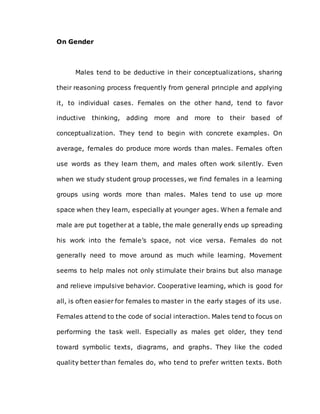 On Gender
Males tend to be deductive in their conceptualizations, sharing
their reasoning process frequently from general principle and applying
it, to individual cases. Females on the other hand, tend to favor
inductive thinking, adding more and more to their based of
conceptualization. They tend to begin with concrete examples. On
average, females do produce more words than males. Females often
use words as they learn them, and males often work silently. Even
when we study student group processes, we find females in a learning
groups using words more than males. Males tend to use up more
space when they learn, especially at younger ages. When a female and
male are put together at a table, the male generally ends up spreading
his work into the female’s space, not vice versa. Females do not
generally need to move around as much while learning. Movement
seems to help males not only stimulate their brains but also manage
and relieve impulsive behavior. Cooperative learning, which is good for
all, is often easier for females to master in the early stages of its use.
Females attend to the code of social interaction. Males tend to focus on
performing the task well. Especially as males get older, they tend
toward symbolic texts, diagrams, and graphs. They like the coded
quality better than females do, who tend to prefer written texts. Both
 