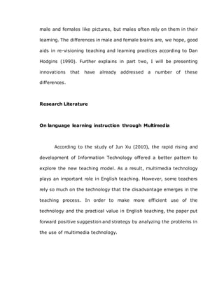 male and females like pictures, but males often rely on them in their
learning. The differences in male and female brains are, we hope, good
aids in re-visioning teaching and learning practices according to Dan
Hodgins (1990). Further explains in part two, I will be presenting
innovations that have already addressed a number of these
differences.
Research Literature
On language learning instruction through Multimedia
According to the study of Jun Xu (2010), the rapid rising and
development of Information Technology offered a better pattern to
explore the new teaching model. As a result, multimedia technology
plays an important role in English teaching. However, some teachers
rely so much on the technology that the disadvantage emerges in the
teaching process. In order to make more efficient use of the
technology and the practical value in English teaching, the paper put
forward positive suggestion and strategy by analyzing the problems in
the use of multimedia technology.
 