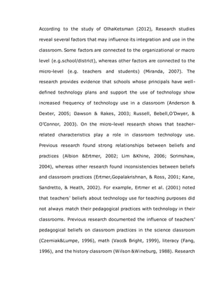 According to the study of OlhaKetsman (2012), Research studies
reveal several factors that may influence its integration and use in the
classroom. Some factors are connected to the organizational or macro
level (e.g.school/district), whereas other factors are connected to the
micro-level (e.g. teachers and students) (Miranda, 2007). The
research provides evidence that schools whose principals have well-
defined technology plans and support the use of technology show
increased frequency of technology use in a classroom (Anderson &
Dexter, 2005; Dawson & Rakes, 2003; Russell, Bebell,O’Dwyer, &
O’Connor, 2003). On the micro-level research shows that teacher-
related characteristics play a role in classroom technology use.
Previous research found strong relationships between beliefs and
practices (Albion &Ertmer, 2002; Lim &Khine, 2006; Scrimshaw,
2004), whereas other research found inconsistencies between beliefs
and classroom practices (Ertmer,Gopalakrishnan, & Ross, 2001; Kane,
Sandretto, & Heath, 2002). For example, Ertmer et al. (2001) noted
that teachers’ beliefs about technology use for teaching purposes did
not always match their pedagogical practices with technology in their
classrooms. Previous research documented the influence of teachers’
pedagogical beliefs on classroom practices in the science classroom
(Czerniak&Lumpe, 1996), math (Vacc& Bright, 1999), literacy (Fang,
1996), and the history classroom (Wilson &Wineburg, 1988). Research
 