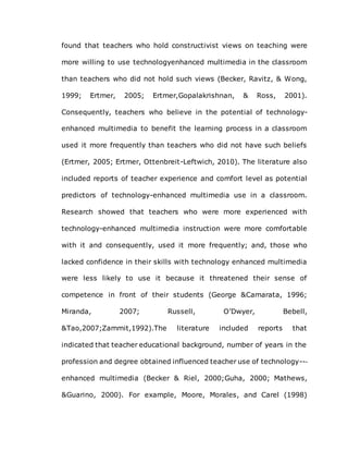 found that teachers who hold constructivist views on teaching were
more willing to use technologyenhanced multimedia in the classroom
than teachers who did not hold such views (Becker, Ravitz, & Wong,
1999; Ertmer, 2005; Ertmer,Gopalakrishnan, & Ross, 2001).
Consequently, teachers who believe in the potential of technology-
enhanced multimedia to benefit the learning process in a classroom
used it more frequently than teachers who did not have such beliefs
(Ertmer, 2005; Ertmer, Ottenbreit-Leftwich, 2010). The literature also
included reports of teacher experience and comfort level as potential
predictors of technology-enhanced multimedia use in a classroom.
Research showed that teachers who were more experienced with
technology-enhanced multimedia instruction were more comfortable
with it and consequently, used it more frequently; and, those who
lacked confidence in their skills with technology enhanced multimedia
were less likely to use it because it threatened their sense of
competence in front of their students (George &Camarata, 1996;
Miranda, 2007; Russell, O’Dwyer, Bebell,
&Tao,2007;Zammit,1992).The literature included reports that
indicated that teacher educational background, number of years in the
profession and degree obtained influenced teacher use of technology--‐
enhanced multimedia (Becker & Riel, 2000;Guha, 2000; Mathews,
&Guarino, 2000). For example, Moore, Morales, and Carel (1998)
 