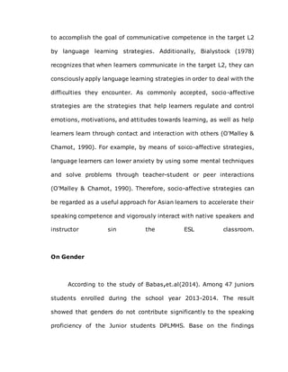 to accomplish the goal of communicative competence in the target L2
by language learning strategies. Additionally, Bialystock (1978)
recognizes that when learners communicate in the target L2, they can
consciously apply language learning strategies in order to deal with the
difficulties they encounter. As commonly accepted, socio-affective
strategies are the strategies that help learners regulate and control
emotions, motivations, and attitudes towards learning, as well as help
learners learn through contact and interaction with others (O'Malley &
Chamot, 1990). For example, by means of soico-affective strategies,
language learners can lower anxiety by using some mental techniques
and solve problems through teacher-student or peer interactions
(O'Malley & Chamot, 1990). Therefore, socio-affective strategies can
be regarded as a useful approach for Asian learners to accelerate their
speaking competence and vigorously interact with native speakers and
instructor sin the ESL classroom.
On Gender
According to the study of Babas,et.al(2014). Among 47 juniors
students enrolled during the school year 2013-2014. The result
showed that genders do not contribute significantly to the speaking
proficiency of the Junior students DPLMHS. Base on the findings
 