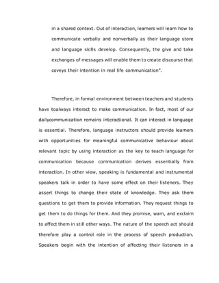in a shared context. Out of interaction, learners will learn how to
communicate verbally and nonverbally as their language store
and language skills develop. Consequently, the give and take
exchanges of messages will enable them to create discourse that
coveys their intention in real life communication”.
Therefore, in formal environment between teachers and students
have toalways interact to make communication. In fact, most of our
dailycommunication remains interactional. It can interact in language
is essential. Therefore, language instructors should provide learners
with opportunities for meaningful communicative behaviour about
relevant topic by using interaction as the key to teach language for
communication because communication derives essentially from
interaction. In other view, speaking is fundamental and instrumental
speakers talk in order to have some effect on their listeners. They
assert things to change their state of knowledge. They ask them
questions to get them to provide information. They request things to
get them to do things for them. And they promise, warn, and exclaim
to affect them in still other ways. The nature of the speech act should
therefore play a control role in the process of speech production.
Speakers begin with the intention of affecting their listeners in a
 