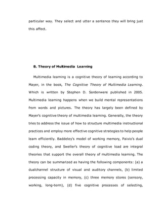 particular way. They select and utter a sentence they will bring just
this affect.
B. Theory of Multimedia Learning
Multimedia learning is a cognitive theory of learning according to
Mayer, in the book, The Cognitive Theory of Multimedia Learning.
Which is written by Stephen D. Sordenwere published in 2005.
Multimedia learning happens when we build mental representations
from words and pictures. The theory has largely been defined by
Mayer’s cognitive theory of multimedia learning. Generally, the theory
tries to address the issue of how to structure multimedia instructional
practices and employ more effective cognitive strategies to help people
learn efficiently. Baddeley’s model of working memory, Paivio’s dual
coding theory, and Sweller’s theory of cognitive load are integral
theories that support the overall theory of multimedia learning. The
theory can be summarized as having the following components: (a) a
dualchannel structure of visual and auditory channels, (b) limited
processing capacity in memory, (c) three memory stores (sensory,
working, long-term), (d) five cognitive processes of selecting,
 