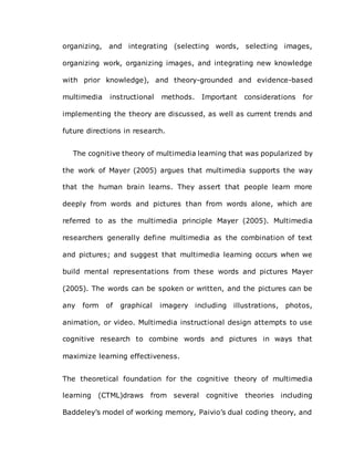 organizing, and integrating (selecting words, selecting images,
organizing work, organizing images, and integrating new knowledge
with prior knowledge), and theory-grounded and evidence-based
multimedia instructional methods. Important considerations for
implementing the theory are discussed, as well as current trends and
future directions in research.
The cognitive theory of multimedia learning that was popularized by
the work of Mayer (2005) argues that multimedia supports the way
that the human brain learns. They assert that people learn more
deeply from words and pictures than from words alone, which are
referred to as the multimedia principle Mayer (2005). Multimedia
researchers generally define multimedia as the combination of text
and pictures; and suggest that multimedia learning occurs when we
build mental representations from these words and pictures Mayer
(2005). The words can be spoken or written, and the pictures can be
any form of graphical imagery including illustrations, photos,
animation, or video. Multimedia instructional design attempts to use
cognitive research to combine words and pictures in ways that
maximize learning effectiveness.
The theoretical foundation for the cognitive theory of multimedia
learning (CTML)draws from several cognitive theories including
Baddeley’s model of working memory, Paivio’s dual coding theory, and
 
