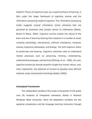 Sweller’s Theory of Cognitive Load. As a cognitive theory of learning, it
falls under the larger framework of cognitive science and the
information-processing model of cognition. The information processing
model suggests several information stores (memory) that are
governed by processes that convert stimuli to information (Moore,
Burton & Myers, 2004). Cognitive science studies the nature of the
brain and how it learns by drawing from research in a number of areas
including psychology, neuroscience, artificial intelligence, computer
science, linguistics, philosophy, and biology. The term cognitive refers
to perceiving and knowing. Cognitive scientists seek to understand
mental processes such as perceiving, thinking, remembering,
understanding language, and learning (Stillings et al., 1995). As such,
cognitive science can provide powerful insight into human nature, and,
more importantly, the potential of humans to develop more efficient
methods using instructional technology Sorden (2005).
Conceptual Framework
The independent variable of this study is the gender of the grade
nine (9) students of Integrated Laboratory School in Western
Mindanao State University. Were the dependent variables are the
speaking competence and the language learning instruction through
 