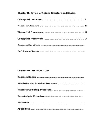 Chapter II. Review of Related Literature and Studies
Conceptual Literature ……………………………………………………. 11
Research Literature ………………………………………………………. 15
Theoretical Framework …………………………………………………. 17
Conceptual Framework …………………………………………………. 14
Research Hypothesis ……………………………………………………..
Definition of Terms ………………………………………………………..
Chapter III. METHODOLOGY
Research Design …………………………………………………………..
Population and Sampling Procedure……………………………….
Research Gathering Procedure……………………………………….
Data Analysis Procedure………………………………………………..
Reference …………………………………………………………………….
Appendices …………………………………………………………………..
 