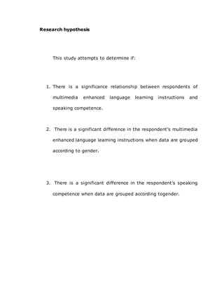 Research hypothesis
This study attempts to determine if:
1. There is a significance relationship between respondents of
multimedia enhanced language learning instructions and
speaking competence.
2. There is a significant difference in the respondent’s multimedia
enhanced language learning instructions when data are grouped
according to gender.
3. There is a significant difference in the respondent’s speaking
competence when data are grouped according togender.
 