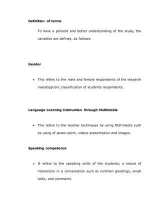 Definition of terms
To have a pellucid and better understanding of the study, the
variables are defines, as follows:
Gender
 This refers to the male and female respondents of the research
investigation; classification of students respondents.
Language Learning Instruction through Multimedia
 This refers to the teacher techniques by using Multimedia such
as using of power point, videos presentation and images.
Speaking competence
 It refers to the speaking skills of the students; a nature of
interaction in a conversation such as common greetings, small
talks, and comments
 