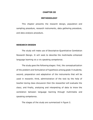CHAPTER III
METHODOLOGY
This chapter presents the research design, population and
sampling procedure, research instruments, data gathering procedure,
and data analysis procedure.
RESEARCH DESIGN
The study will make use of Descriptive-Quantitative Correlation
Research Design. It will seek to describe the multimedia enhanced
language learning vis a vis speaking competence.
The study goes the following stages: first, the conceptualization
of the problem and formulation of hypothesis among grade 9 students;
second, preparation and adaptation of the instruments that will be
used in research; third, administration of the test by the help of
teacher during class discussion then the researcher will evaluate the
class; and finally, analysing and interpreting of data to know the
correlation between language learning through multimedia and
speaking competence.
The stages of the study are summarized in figure 2.
 
