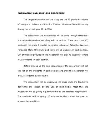POPULATION AND SAMPLING PROCEDURE
The target respondents of the study are the 75 grade 9 students
of Integrated Laboratory School – Western Mindanao State University
during the school year 2015-2016.
The selection of the respondents will be done through stratified-
proportionate-random sampling will be utilize. There are three (3)
section in the grade 9 level of Integrated Laboratory School at Western
Mindanao State University and there are 50 students in each section,
Out of the said population the researcher will pick 75 students; where
in 25 students in each section.
Before picking up the said respondents, the researcher will get
the list of the students in each section and then the researcher will
pick 25 students each section.
The researcher will be observing the class while the teacher is
delivering the lesson by the use of multimedia. After that the
researcher will be giving a questionnaire to the selected respondents.
The students will be giving 20 minutes to the student for them to
answer the questions.
 