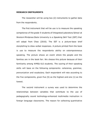 RESEARCH INSTRUMENTS
The researcher will be using two (2) instruments to gather data
from the respondents.
The first instrument that will be use is to measure the speaking
competence of the grade 9 students of Integrated Laboratory School at
Western Mindanao State University is a Speaking Skill Test (SST) that
will adapt from Chao (2010). The SST is a picture-base brief
storytelling to draw verbal responses. A picture printed from the book
is use to measure the respondents ability on extemporaneous
speaking. The picture shows an event where the people and the
families are in the book fair. We choose this picture because of their
familiarity among WMSU-ILS students. The scoring of their speaking
skills will base on the following components: coherence, grammar,
pronunciation and vocabulary. Each respondent will rate according to
the five components, given five (5) as the highest and one (1) as the
lowest.
The second instrument a survey was used to determine the
relationships between variables that contribute to the use of
pedagogically sound technology-enhanced multimedia instruction in
foreign language classrooms. The reason for collecting quantitative
 