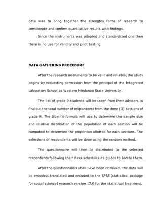 data was to bring together the strengths forms of research to
corroborate and confirm quantitative results with findings.
Since the instruments was adapted and standardized one then
there is no use for validity and pilot testing.
DATA GATHERING PROCEDURE
After the research instruments to be valid and reliable, the study
begins by requesting permission from the principal of the Integrated
Laboratory School at Western Mindanao State University.
The list of grade 9 students will be taken from their advisers to
find out the total number of respondents from the three (3) sections of
grade 9. The Slovin’s formula will use to determine the sample size
and relative distribution of the population of each section will be
computed to determine the proportion allotted for each sections. The
selections of respondents will be done using the random method.
The questionnaire will then be distributed to the selected
respondents following their class schedules as guides to locate them.
After the questionnaires shall have been retrieved, the data will
be encoded, translated and encoded to the SPSS (statistical package
for social science) research version 17.0 for the statistical treatment.
 