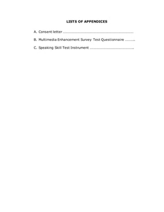 LISTS OF APPENDICES
A. Consent letter ………………………………………………………………………
B. Multimedia Enhancement Survey Test Questionnaire ………..
C. Speaking Skill Test Instrument …………………………………………..
 
