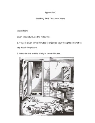 Appendix C
Speaking Skill Test Instrument
Instruction:
Given the picture, do the following:
1. You are given three minutes to organize your thoughts on what to
say about the picture.
2. Describe the picture orally in three minutes.
 