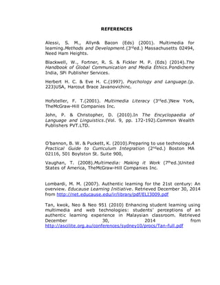 REFERENCES
Alessi, S. M., Allyn& Bacon (Eds) (2001). Multimedia for
learning.Methods and Development.(3rded.) Massachusetts 02494,
Need Ham Heights.
Blackwell, W., Fortner, R. S. & Fickler M. P. (Eds) (2014).The
Handbook of Global Communication and Media Ethics.Pondicherry
India, SPi Publisher Services.
Herbert H. C. & Eve H. C.(1997). Psychology and Language.(p.
223)USA, Harcout Brace Javanovichinc.
Hofsteller, F. T.(2001). Multimedia Literacy (3rded.)New York,
TheMcGraw-Hill Companies Inc.
John, P. & Christopher, D. (2010).In The Encyclopaedia of
Language and Linguistics.(Vol. 9, pp. 172-192).Common Wealth
Publishers PVT.LTD.
O’bannon, B. W. & Puckett, K. (2010).Preparing to use technology.A
Practical Guide to Curriculum Integration (2nded.) Boston MA
02116, 501 Boylston St. Suite 900,
Vaughan, T. (2008).Multimedia: Making it Work (7thed.)United
States of America, TheMcGraw-Hill Companies Inc.
Lombardi, M. M. (2007). Authentic learning for the 21st century: An
overview. Educause Learning Initiative. Retrieved December 30, 2014
from http://net.educause.edu/ir/library/pdf/ELI3009.pdf
Tan, kwok, Neo & Neo 951 (2010) Enhancing student learning using
multimedia and web technologies: students’ perceptions of an
authentic learning experience in Malaysian classroom. Retrieved
December 30, 2014 from
http://ascilite.org.au/conferences/sydney10/procs/Tan-full.pdf
 