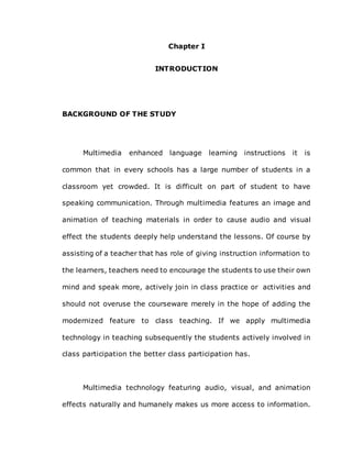 Chapter I
INTRODUCTION
BACKGROUND OF THE STUDY
Multimedia enhanced language learning instructions it is
common that in every schools has a large number of students in a
classroom yet crowded. It is difficult on part of student to have
speaking communication. Through multimedia features an image and
animation of teaching materials in order to cause audio and visual
effect the students deeply help understand the lessons. Of course by
assisting of a teacher that has role of giving instruction information to
the learners, teachers need to encourage the students to use their own
mind and speak more, actively join in class practice or activities and
should not overuse the courseware merely in the hope of adding the
modernized feature to class teaching. If we apply multimedia
technology in teaching subsequently the students actively involved in
class participation the better class participation has.
Multimedia technology featuring audio, visual, and animation
effects naturally and humanely makes us more access to information.
 