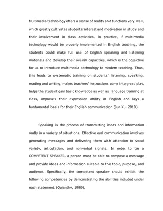 Multimedia technology offers a sense of reality and functions very well,
which greatly cultivates students’ interest and motivation in study and
their involvement in class activities. In practice, if multimedia
technology would be properly implemented in English teaching, the
students could make full use of English speaking and listening
materials and develop their overall capacities, which is the objective
for us to introduce multimedia technology to modern teaching. Thus,
this leads to systematic training on students’ listening, speaking,
reading and writing, makes teachers’ instructions come into great play,
helps the student gain basic knowledge as well as language training at
class, improves their expression ability in English and lays a
fundamental basis for their English communication (Jun Xu, 2010).
Speaking is the process of transmitting ideas and information
orally in a variety of situations. Effective oral communication involves
generating messages and delivering them with attention to vocal
variety, articulation, and nonverbal signals. In order to be a
COMPETENT SPEAKER, a person must be able to compose a message
and provide ideas and information suitable to the topic, purpose, and
audience. Specifically, the competent speaker should exhibit the
following competencies by demonstrating the abilities included under
each statement (Quianthy, 1990).
 