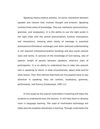 Speaking means creative process, an active interaction between
speaker and listener that involves thought and emotion. Speaking
involves three areas of knowledge. They are mechanics (pronunciation,
grammar, and vocabulary). It is the ability to use the right words in
the right order with the correct pronunciation, function (transaction
and interaction): knowing when clarity of message is essential
(transaction/information exchange) and when précised understanding
is not required (interaction/relation building) and also social cultural
rules and norms. It consists of the knowledge of turn-taking, rate of
speech; length of pauses between speakers, relative’s roles of
participants). It is an ability to understand how to take into account
who is speaking to whom, in what circumstances, about what and for
what reason. Then Weir defines that there are five aspects have to pay
attention in speaking, they are content, vocabulary, grammar,
performance, and fluency (Underwood, 1997:11)
In this study by the used of multimedia in teaching will helps the
students to understand more the lessons. It will help them to develop
more in language learning. The used of multimedia technology will
helps also the students attentively in learning. Through multimedia the
 
