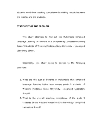 students used their speaking competence by making rapport between
the teacher and the students.
STATEMENT OF THE PROBLEM
This study attempts to find out the Multimedia Enhanced
Language Learning Instructions Vis a Vis Speaking Competence among
Grade 9 Students of Western Mindanao State University – Integrated
Laboratory School.
Specifically, this study seeks to answer to the following
questions:
1. What are the over-all benefits of multimedia that enhanced
language learning instructions among grade 9 students of
Western Mindanao State University- Integrated Laboratory
School?
2. What is the over-all speaking competence of the grade 9
students of the Western Mindanao State University- Integrated
Laboratory School?
 