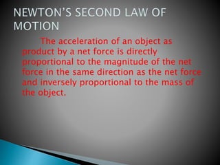 The acceleration of an object as
product by a net force is directly
proportional to the magnitude of the net
force in the same direction as the net force
and inversely proportional to the mass of
the object.