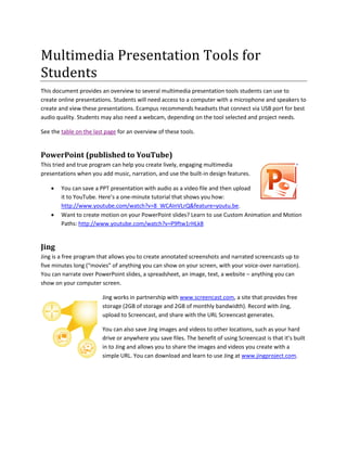 Multimedia Presentation Tools for
Students
This document provides an overview to several multimedia presentation tools students can use to
create online presentations. Students will need access to a computer with a microphone and speakers to
create and view these presentations. Ecampus recommends headsets that connect via USB port for best
audio quality. Students may also need a webcam, depending on the tool selected and project needs.
See the table on the last page for an overview of these tools.
PowerPoint (published to YouTube)
This tried and true program can help you create lively, engaging multimedia
presentations when you add music, narration, and use the built-in design features.
 You can save a PPT presentation with audio as a video file and then upload
it to YouTube. Here’s a one-minute tutorial that shows you how:
http://www.youtube.com/watch?v=8_WCAInVLrQ&feature=youtu.be.
 Want to create motion on your PowerPoint slides? Learn to use Custom Animation and Motion
Paths: http://www.youtube.com/watch?v=P9ftw1rHLk8
Jing
Jing is a free program that allows you to create annotated screenshots and narrated screencasts up to
five minutes long (“movies” of anything you can show on your screen, with your voice-over narration).
You can narrate over PowerPoint slides, a spreadsheet, an image, text, a website – anything you can
show on your computer screen.
Jing works in partnership with www.screencast.com, a site that provides free
storage (2GB of storage and 2GB of monthly bandwidth). Record with Jing,
upload to Screencast, and share with the URL Screencast generates.
You can also save Jing images and videos to other locations, such as your hard
drive or anywhere you save files. The benefit of using Screencast is that it’s built
in to Jing and allows you to share the images and videos you create with a
simple URL. You can download and learn to use Jing at www.jingproject.com.
 