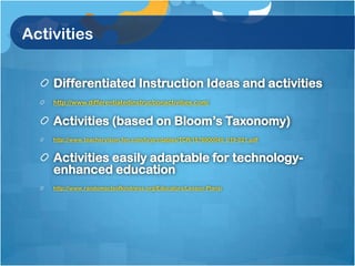 Activities


    Differentiated Instruction Ideas and activities
    http://www.differentiatedinstructionactivities.com/


    Activities (based on Bloom’s Taxonomy)
    http://www.teachervision.fen.com/tv/printables/TCR/1576900045_019-021.pdf


    Activities easily adaptable for technology-
    enhanced education
    http://www.randomactsofkindness.org/Educators/Lesson-Plans/
 