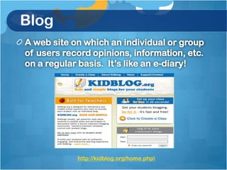 Blog
A web site on which an individual or group
of users record opinions, information, etc.
on a regular basis. It’s like an e-diary!




            http://kidblog.org/home.php
 