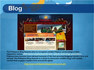 Blog




The Philippine Blog Awards aims to recognize notable Filipino-owned blogs in their
respective niches. With topics ranging from the arts, culture, technology and politics,
Filipinos have become more abreast because of the fast growing blogging industry here and
abroad. The Philippine Blog Awards is a venue to showcase notable blogs with quality
content that engages readers from around the globe.
                   http://www.philippineblogawards.com.ph/
 