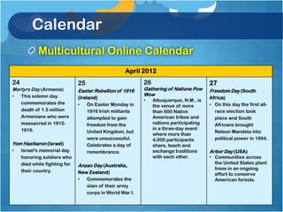 Calendar
            Multicultural Online Calendar
                                                    April 2012
24                             25                          26                           27
Martyrs Day (Armenia)          Easter Rebellion of 1916    Gathering of Nations Pow     Freedom Day (South
•    This solemn day                                       Wow
                               (Ireland)                                                Africa)
                                                           •    Albuquerque, N.M., is
     commemorates the          •    On Easter Monday in                                 • On this day the first all-
                                                                the venue of more
     death of 1.5 million           1916 Irish militants        than 600 Native           race election took
     Armenians who were             attempted to gain           American tribes and       place and South
     massacred in 1915-             freedom from the            nations participating     Africans brought
     1916.                                                      in a three-day event
                                    United Kingdom, but                                   Nelson Mandela into
                                                                where more than
                                    were unsuccessful.          4,000 participants        political power in 1994.
Yom Hazikaron (Israel)              Celebrates a day of         share, teach and
•    Israel's memorial day          remembrance.                exchange traditions     Arbor Day (USA)
     honoring soldiers who                                      with each other.        • Communities across
     died while fighting for                                                              the United States plant
                               Anzac Day (Australia,
                                                                                          trees in an ongoing
     their country.            New Zealand)                                               effort to conserve
                               •  Commemorates the                                        American forests.
                                  slain of their army
                                  corps in World War I.
 