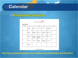 Calendar
           Kindness Calendar

                   April 2012
                         Sunday         Monday             Tuesday            Wednesday           Thursday              Friday              Saturday

                    1             2                   3                  4                   5                    6                    7

                                  Cheer on a          Help someone       Drink more water.   Plant a tree.        Say something nice
                                  teammate.           learn.                                                      to someone.



                    8             9                   10                 11                  12                   13                   14

                                  Put gas in          Be generous with   Bake someone a      Help a coworker or   Share an inspiring
                                  someone’s car.      compliments.       cake.               classmate.           quote.



                    15            16                  17                 18                  19                   20                   21

                                  Visit someone who   Leave a positive   Give a prepaid      Write a thank you    Be polite on the
                                  is lonely.          comment on a       phone card to       note.                road.
                                                      website or blog.   someone who
                                                                         needs it.

                    22            23                  24                 25                  26                   27                   28

                                  Be spontaneous.     Forgive someone.   Thank your          Volunteer at a       Clean your room.
                                                                         employees.          community garden.



                    29            30

                                  Eat a healthy
                                  snack.




http://www.randomactsofkindness.org/Resources/Calendars-and-Graphics/
 