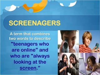 SCREENAGERS
 A term that combines
two words to describe
"teenagers who
are online" and
who are "always
 looking at the
    screen.”
 