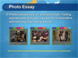 Photo Essay
Photo essays rely on a simple truth: Telling
stories with pictures can be more evocative
and moving than using words.




http://www.unicef.org/sowc05/Flash/photoessays/english/E_2_poverty.html
 