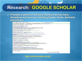 Research: GOOGLE SCHOLAR
 Provides a search of scholarly literature across many
 disciplines and sources, including theses, books, abstracts
 and articles.




              http://scholar.google.com.ph/
 