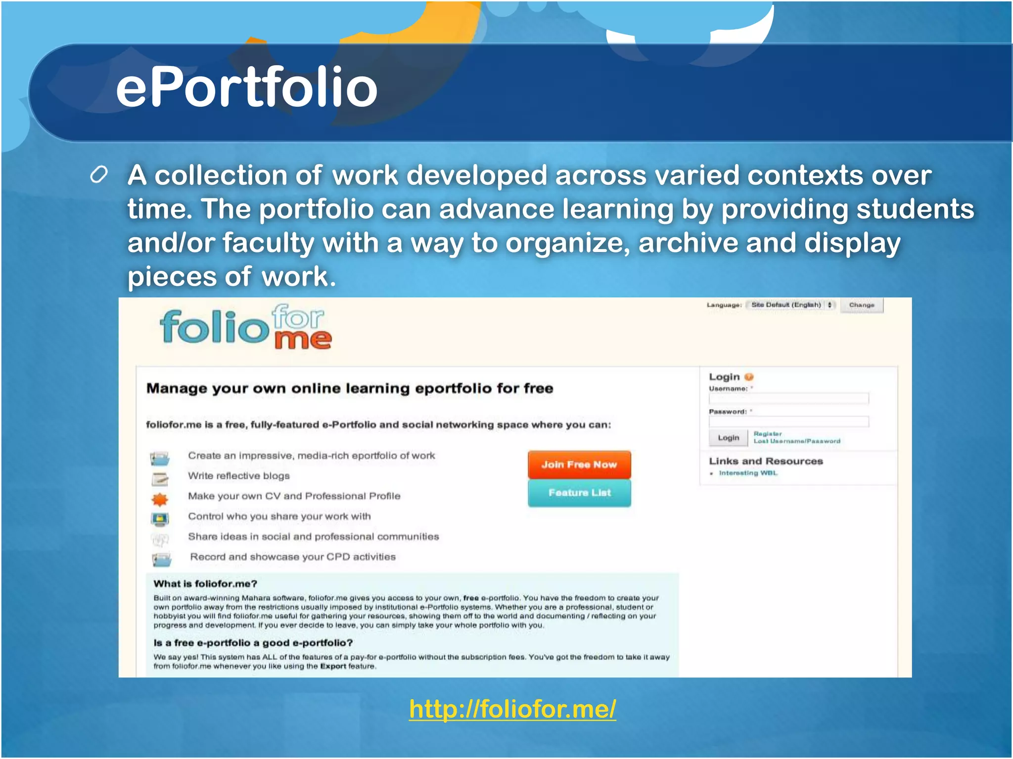 ePortfolio
A collection of work developed across varied contexts over
time. The portfolio can advance learning by providing students
and/or faculty with a way to organize, archive and display
pieces of work.




                    http://foliofor.me/
 