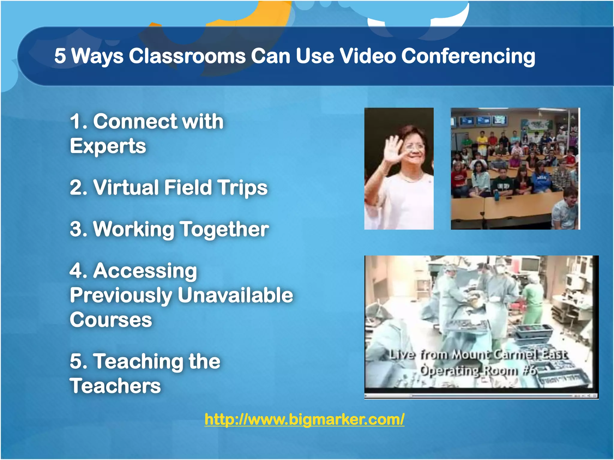 5 Ways Classrooms Can Use Video Conferencing


 1. Connect with
 Experts

 2. Virtual Field Trips

 3. Working Together

 4. Accessing
 Previously Unavailable
 Courses

 5. Teaching the
 Teachers
               http://www.bigmarker.com/
 