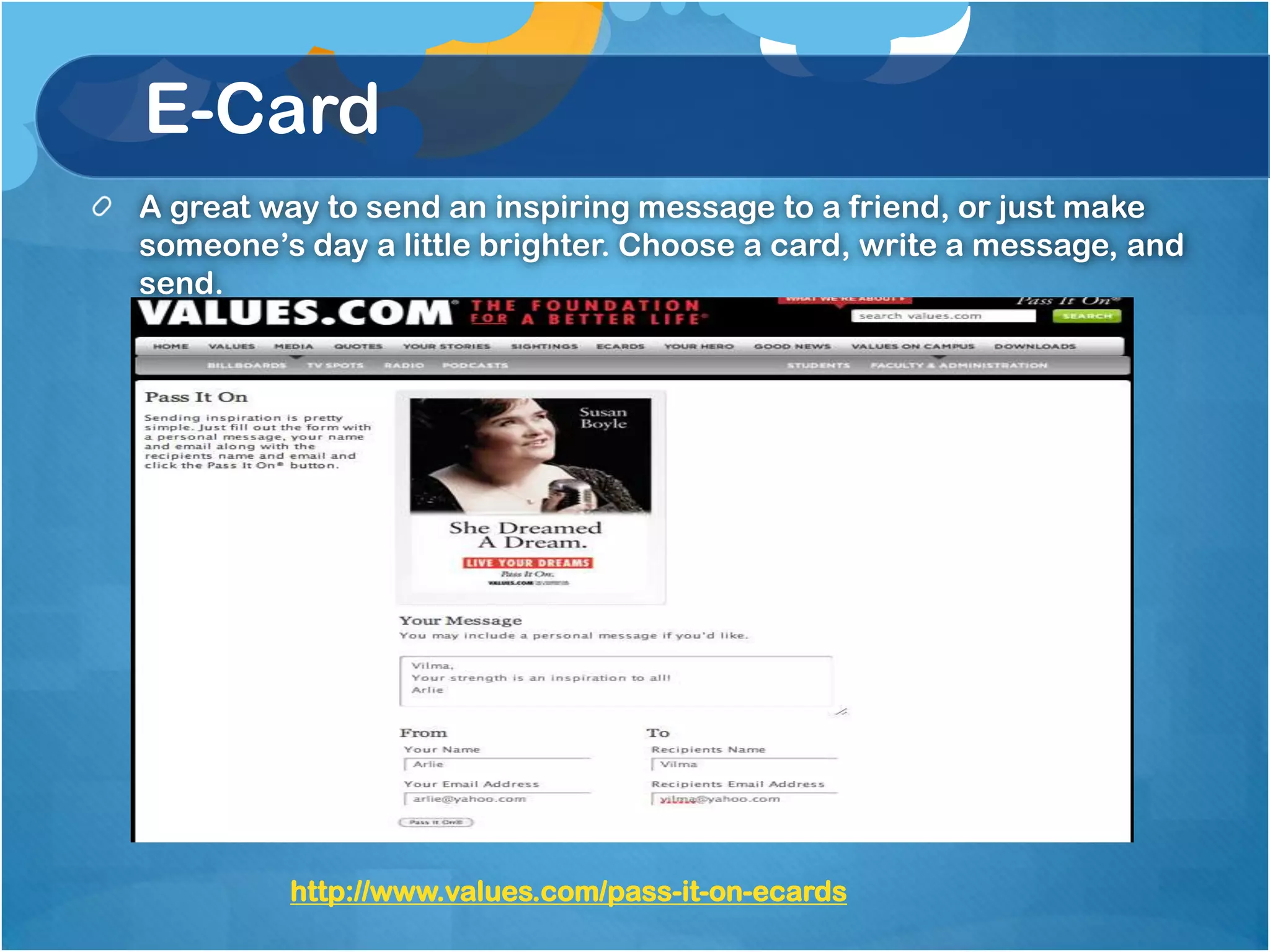 E-Card
A great way to send an inspiring message to a friend, or just make
someone’s day a little brighter. Choose a card, write a message, and
send.




         http://www.values.com/pass-it-on-ecards
 