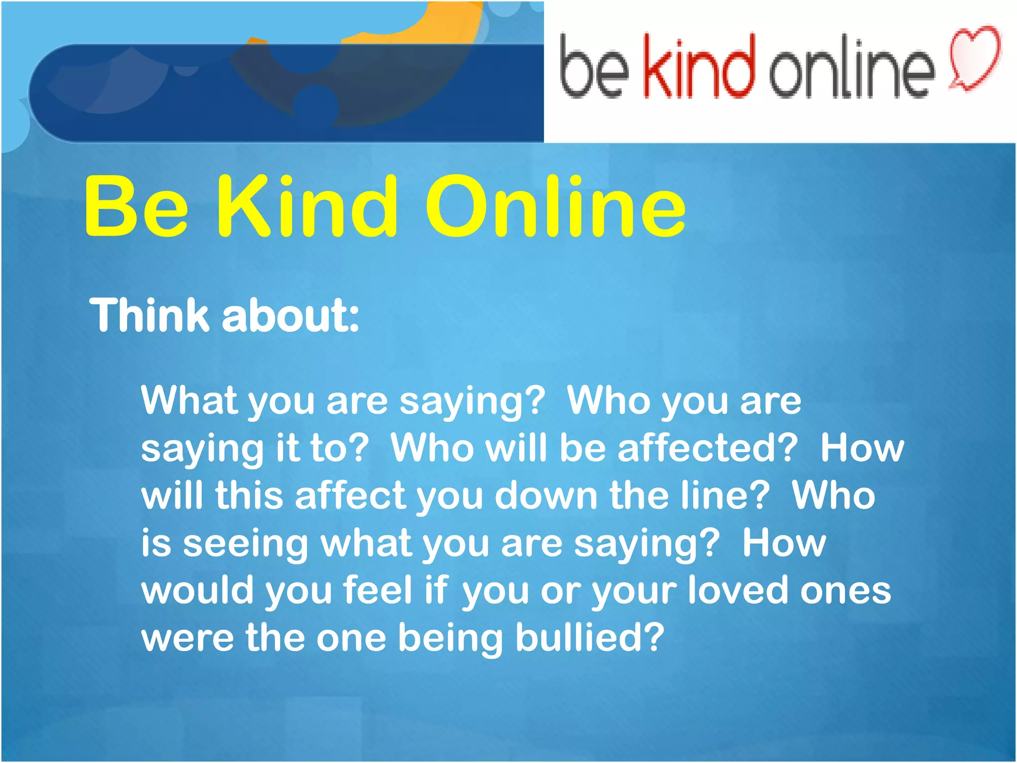 Be Kind Online
Think about:
  What you are saying? Who you are
  saying it to? Who will be affected? How
  will this affect you down the line? Who
  is seeing what you are saying? How
  would you feel if you or your loved ones
  were the one being bullied?
 