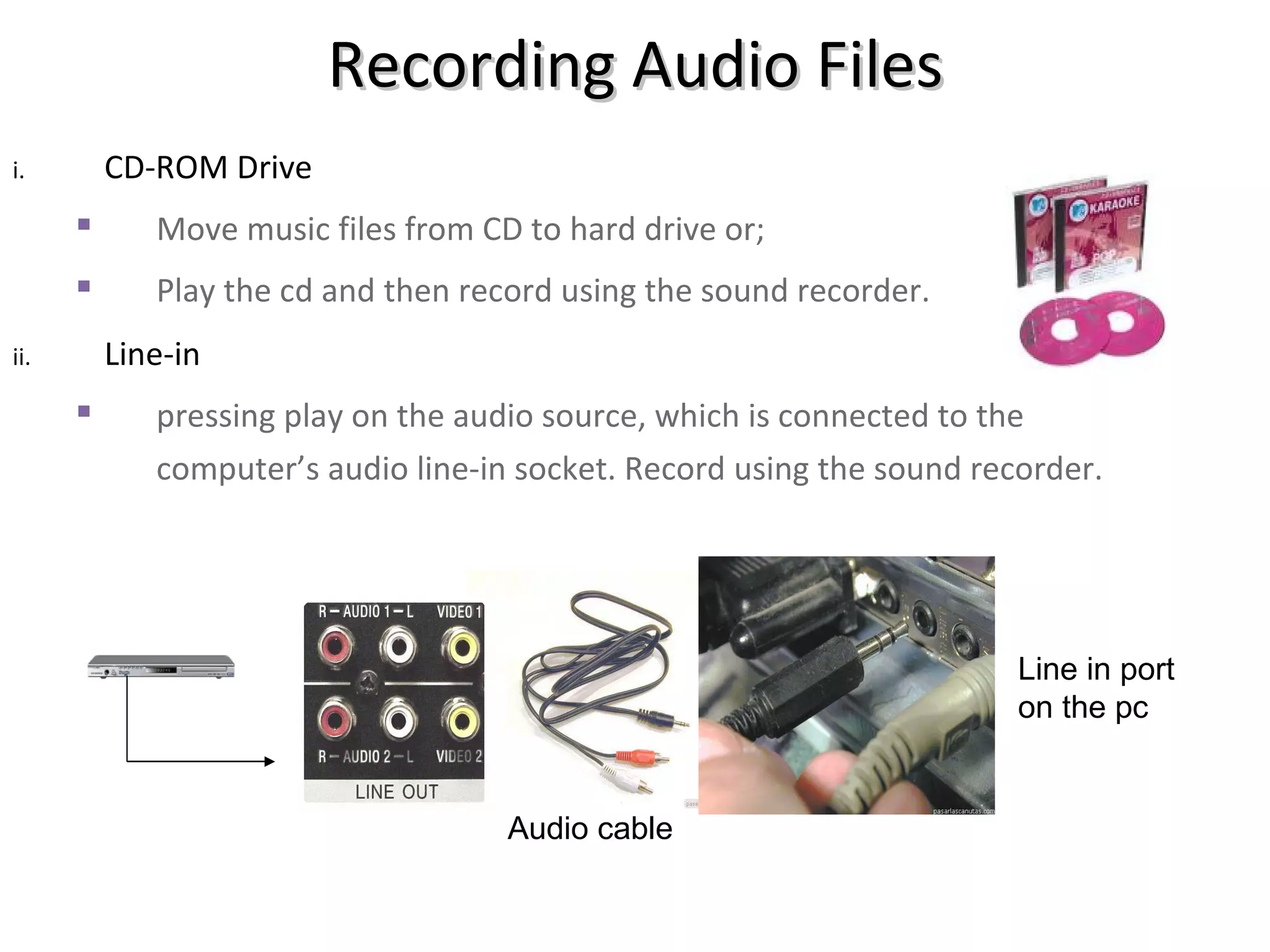 Recording Audio Files
i.        CD-ROM Drive
            Move music files from CD to hard drive or;
            Play the cd and then record using the sound recorder.
ii.       Line-in
            pressing play on the audio source, which is connected to the
             computer’s audio line-in socket. Record using the sound recorder.




                                                                        Line in port
                                                                        on the pc


                                     Audio cable
 