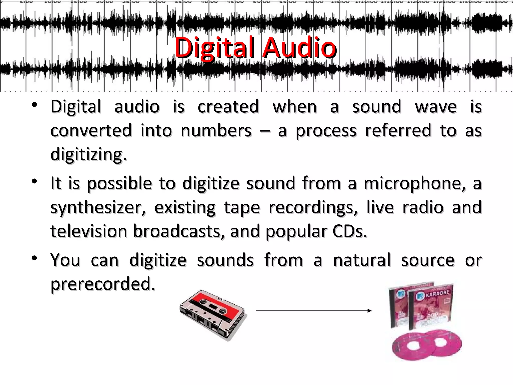 Digital Audio
• Digital audio is created when a sound wave is
  converted into numbers – a process referred to as
  digitizing.
• It is possible to digitize sound from a microphone, a
  synthesizer, existing tape recordings, live radio and
  television broadcasts, and popular CDs.
• You can digitize sounds from a natural source or
  prerecorded.
 