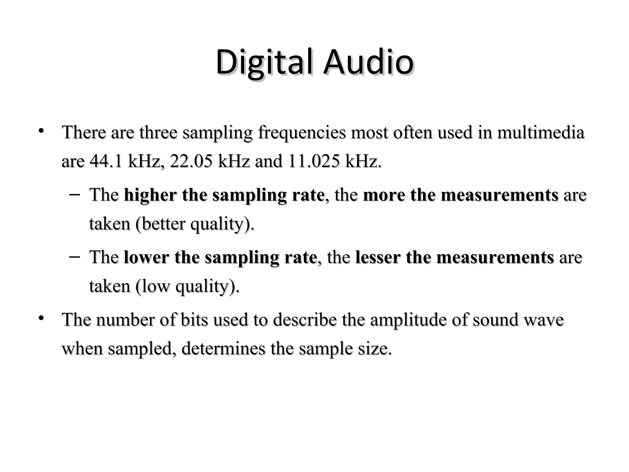 Digital Audio
• There are three sampling frequencies most often used in multimedia
  are 44.1 kHz, 22.05 kHz and 11.025 kHz.
   – The higher the sampling rate, the more the measurements are
     taken (better quality).
   – The lower the sampling rate, the lesser the measurements are
     taken (low quality).
• The number of bits used to describe the amplitude of sound wave
  when sampled, determines the sample size.
 