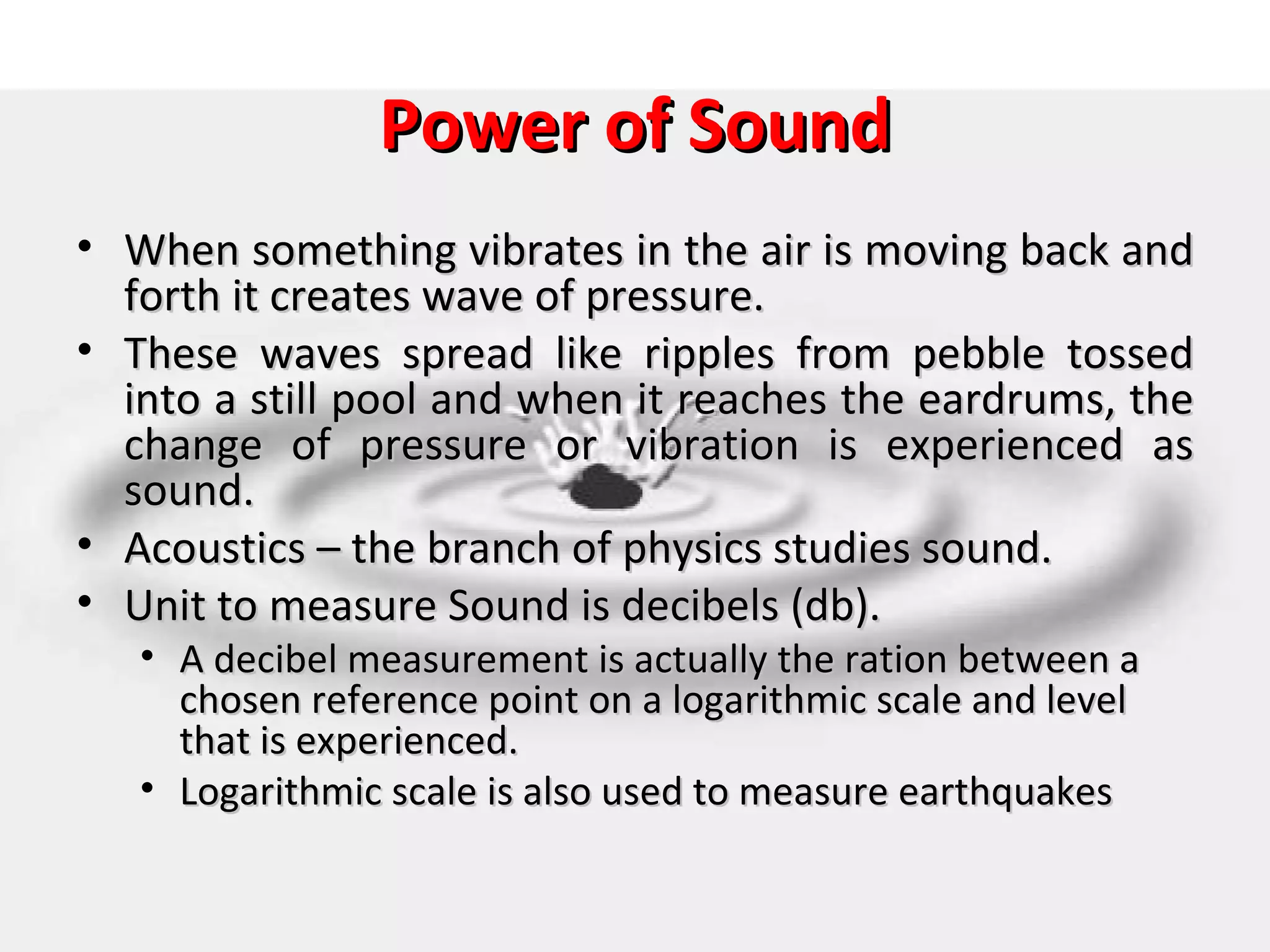 Power of Sound
• When something vibrates in the air is moving back and
  forth it creates wave of pressure.
• These waves spread like ripples from pebble tossed
  into a still pool and when it reaches the eardrums, the
  change of pressure or vibration is experienced as
  sound.
• Acoustics – the branch of physics studies sound.
• Unit to measure Sound is decibels (db).
   • A decibel measurement is actually the ration between a
     chosen reference point on a logarithmic scale and level
     that is experienced.
   • Logarithmic scale is also used to measure earthquakes
 