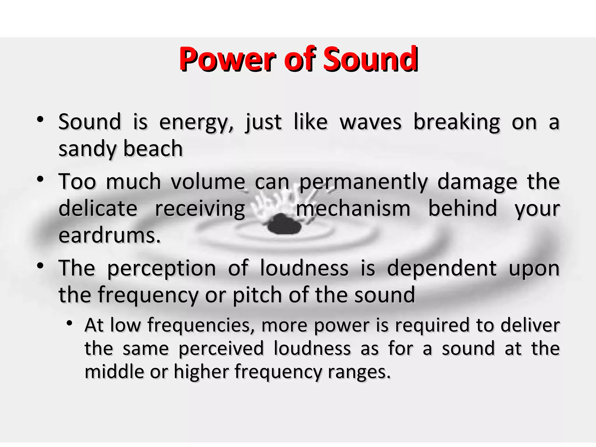 Power of Sound
• Sound is energy, just like waves breaking on a
  sandy beach
• Too much volume can permanently damage the
  delicate receiving      mechanism behind your
  eardrums.
• The perception of loudness is dependent upon
  the frequency or pitch of the sound
  • At low frequencies, more power is required to deliver
    the same perceived loudness as for a sound at the
    middle or higher frequency ranges.
 