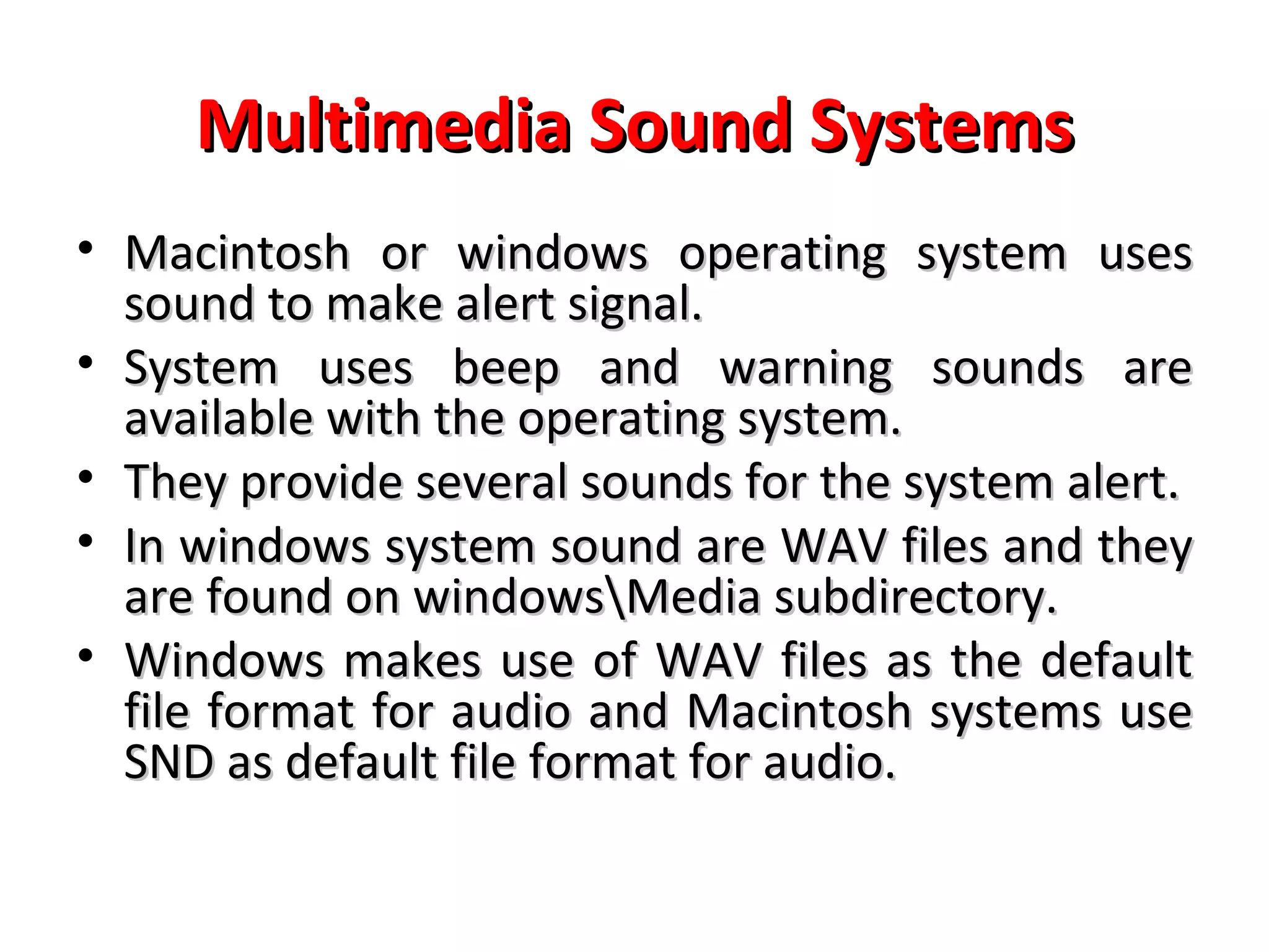 Multimedia Sound Systems
• Macintosh or windows operating system uses
  sound to make alert signal.
• System uses beep and warning sounds are
  available with the operating system.
• They provide several sounds for the system alert.
• In windows system sound are WAV files and they
  are found on windowsMedia subdirectory.
• Windows makes use of WAV files as the default
  file format for audio and Macintosh systems use
  SND as default file format for audio.
 